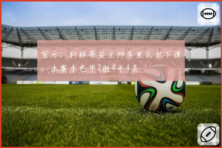官方：科林蒂安主帅多里瓦尔下课，本赛季巴甲2胜4平4负