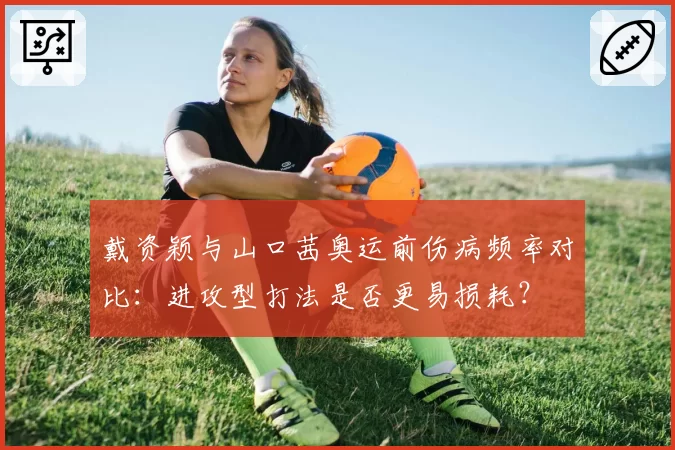 戴资颖与山口茜奥运前伤病频率对比:进攻型打法是否更易损耗?