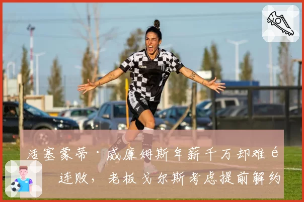 活塞蒙蒂·威廉姆斯年薪千万却难阻连败,老板戈尔斯考虑提前解约