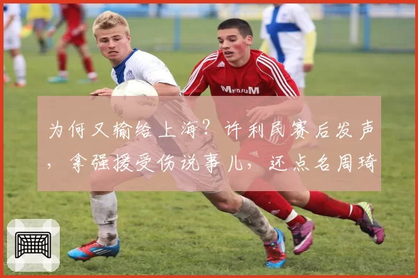 为何又输给上海？许利民赛后发声，拿强援受伤说事儿，还点名周琦