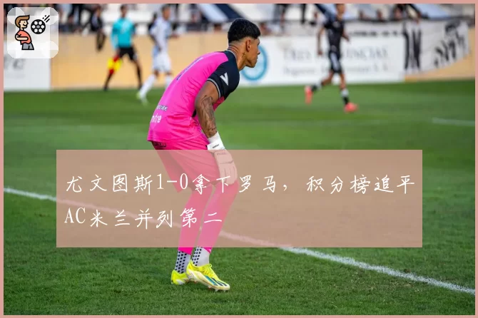 尤文图斯1-0拿下罗马，积分榜追平AC米兰并列第二