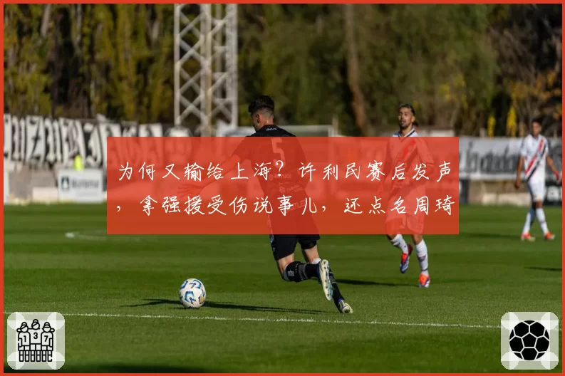 为何又输给上海？许利民赛后发声，拿强援受伤说事儿，还点名周琦