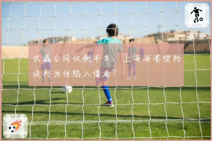 武磊合同仅剩半年,上海海港续约谈判为何陷入僵局?