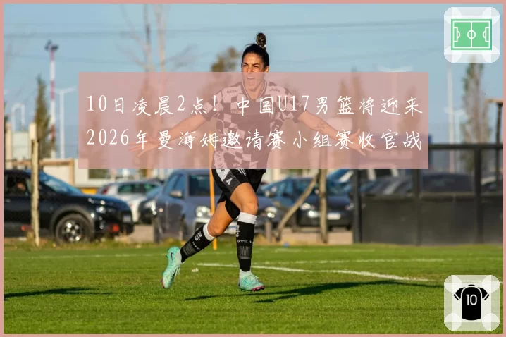 10日凌晨2点!中国U17男篮将迎来2026年曼海姆邀请赛小组赛收官战