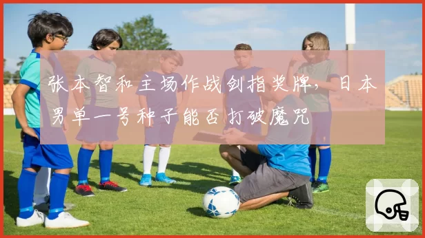 张本智和主场作战剑指奖牌，日本男单一号种子能否打破魔咒