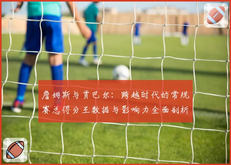 詹姆斯与贾巴尔：跨越时代的常规赛总得分王数据与影响力全面剖析