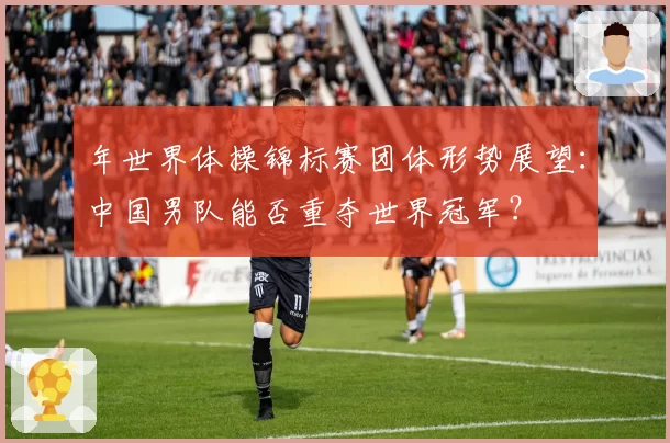 年世界体操锦标赛团体形势展望:中国男队能否重夺世界冠军?