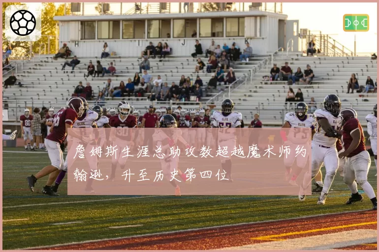 詹姆斯生涯总助攻数超越魔术师约翰逊，升至历史第四位