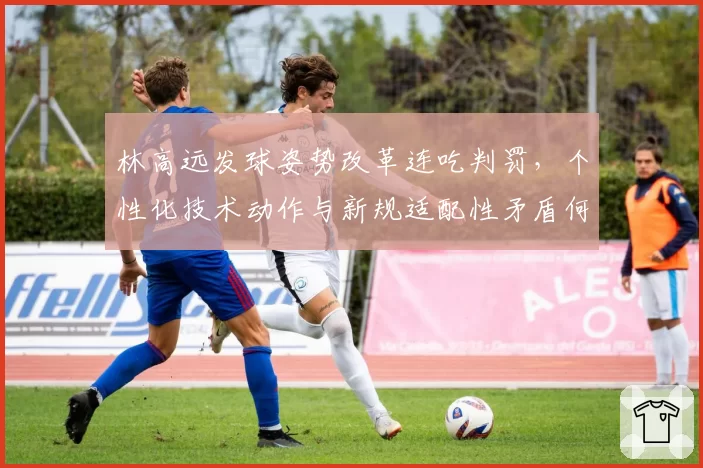 林高远发球姿势改革连吃判罚,个性化技术动作与新规适配性矛盾何解?