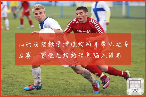 山西汾酒杨学增连续两年带队进季后赛，管理层续约谈判陷入僵局